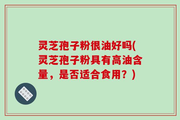 灵芝孢子粉很油好吗(灵芝孢子粉具有高油含量,是否适合食用?)