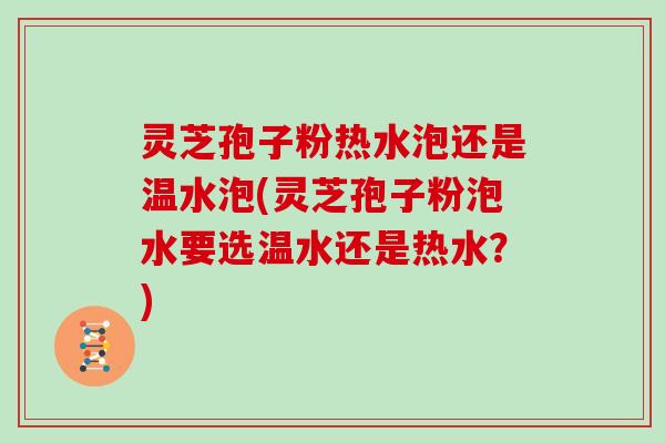 灵芝孢子粉热水泡还是温水泡(灵芝孢子粉泡水要选温水还是热水?)