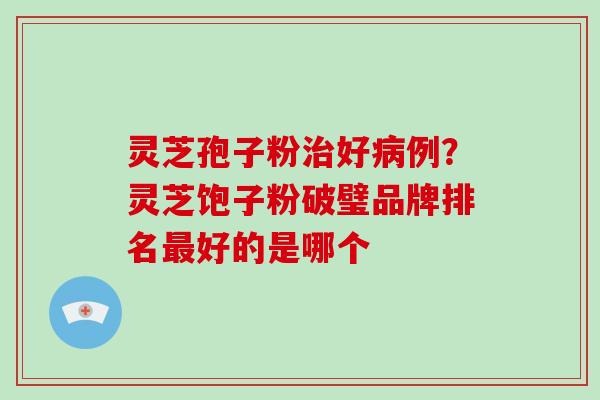 灵芝孢子粉治好病例?灵芝饱子粉破璧品牌排名最好的是哪个