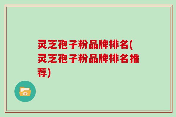 灵芝孢子粉品牌排名(灵芝孢子粉品牌排名推荐)