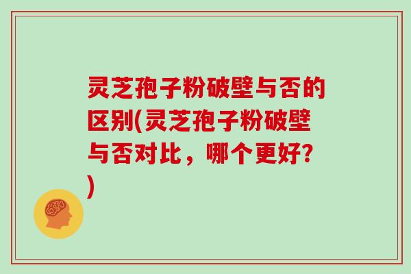 灵芝孢子粉破壁与否的区别(灵芝孢子粉破壁与否对比，哪个更好？)