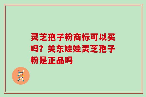 灵芝孢子粉商标可以买吗?关东娃娃灵芝孢子粉是正品吗