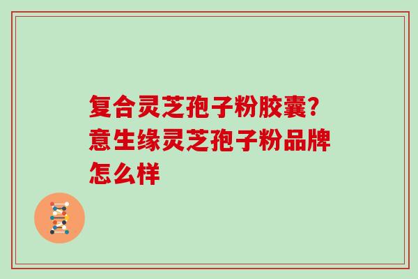 复合灵芝孢子粉胶囊？意生缘灵芝孢子粉品牌怎么样