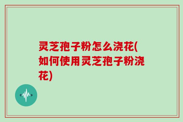 灵芝孢子粉怎么浇花(如何使用灵芝孢子粉浇花)