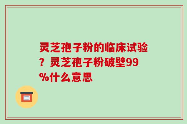 灵芝孢子粉的临床试验?灵芝孢子粉破壁99%什么意思