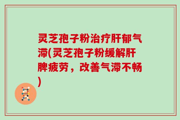 灵芝孢子粉治疗肝郁气滞(灵芝孢子粉缓解肝脾疲劳,改善气滞不畅)