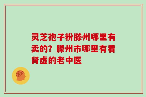 灵芝孢子粉滕州哪里有卖的?滕州市哪里有看肾虚的老中医