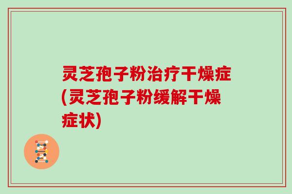 灵芝孢子粉治疗干燥症(灵芝孢子粉缓解干燥症状)
