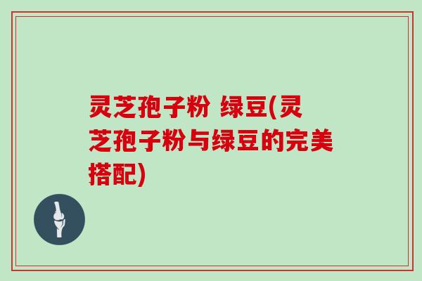 灵芝孢子粉 绿豆(灵芝孢子粉与绿豆的完美搭配)