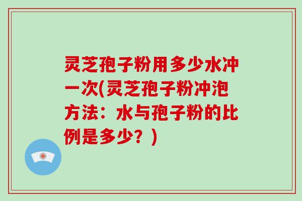 灵芝孢子粉用多少水冲一次(灵芝孢子粉冲泡方法:水与孢子粉的比例是多少?)