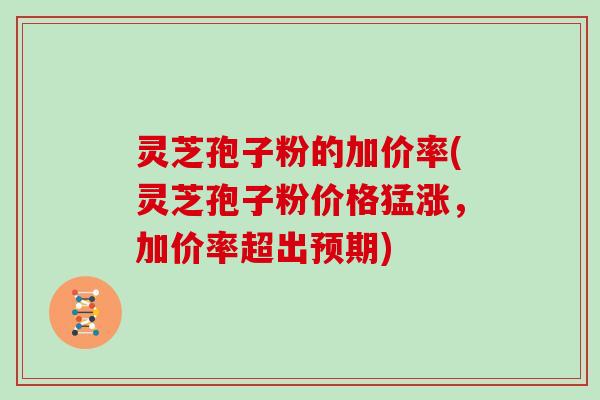 灵芝孢子粉的加价率(灵芝孢子粉价格猛涨，加价率超出预期)