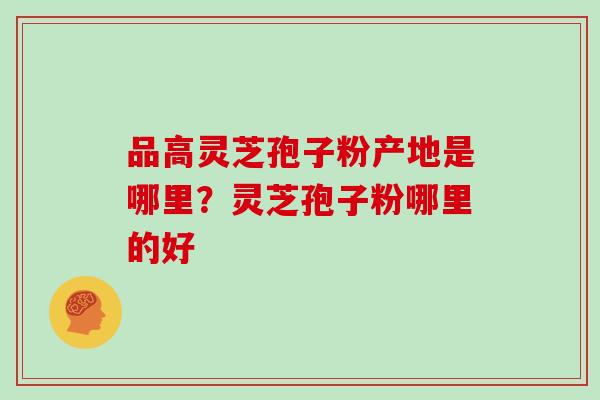 品高灵芝孢子粉产地是哪里？灵芝孢子粉哪里的好