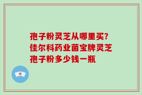 孢子粉灵芝从哪里买？佳尔科药业菌宝牌灵芝孢子粉多少钱一瓶