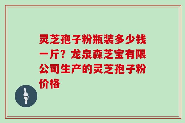 灵芝孢子粉瓶装多少钱一斤?龙泉森芝宝有限公司生产的灵芝孢子粉价格