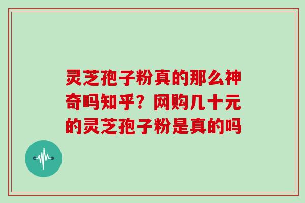 灵芝孢子粉真的那么神奇吗知乎？网购几十元的灵芝孢子粉是真的吗