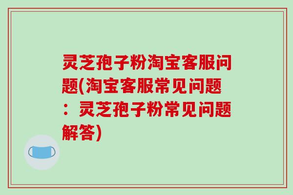 灵芝孢子粉淘宝客服问题(淘宝客服常见问题：灵芝孢子粉常见问题解答)