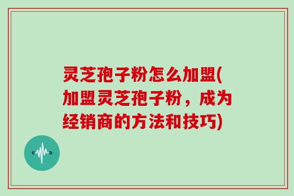 灵芝孢子粉怎么加盟(加盟灵芝孢子粉，成为经销商的方法和技巧)