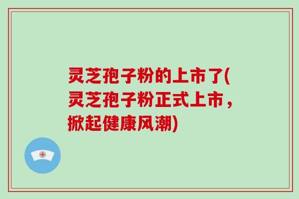 灵芝孢子粉的上市了(灵芝孢子粉正式上市，掀起健康风潮)