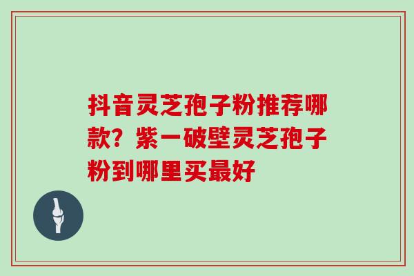 抖音灵芝孢子粉推荐哪款？紫一破壁灵芝孢子粉到哪里买最好