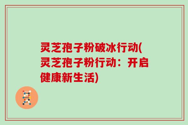 灵芝孢子粉破冰行动(灵芝孢子粉行动:开启健康新生活)