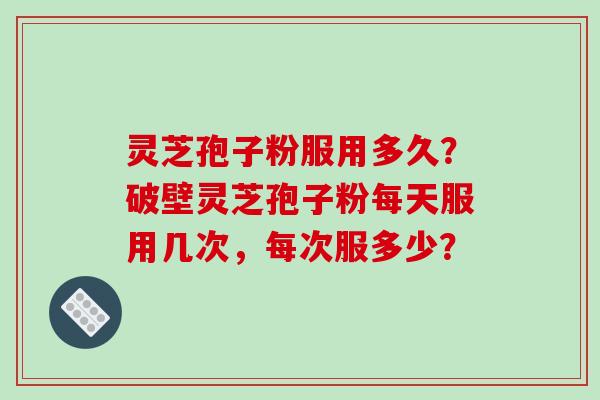 灵芝孢子粉服用多久?破壁灵芝孢子粉每天服用几次,每次服多少?