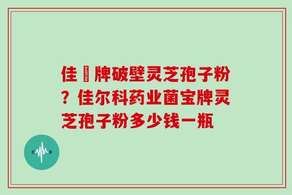 佳洰牌破壁灵芝孢子粉?佳尔科药业菌宝牌灵芝孢子粉多少钱一瓶