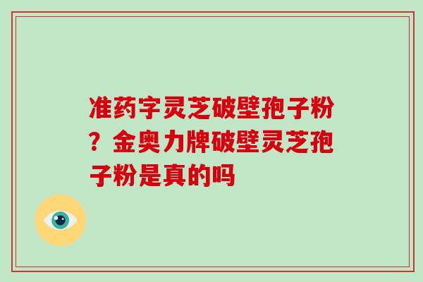 准药字灵芝破壁孢子粉?金奥力牌破壁灵芝孢子粉是真的吗