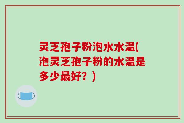 灵芝孢子粉泡水水温(泡灵芝孢子粉的水温是多少最好？)