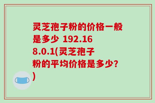 灵芝孢子粉的价格一般是多少 192.168.0.1(灵芝孢子粉的平均价格是多少?)
