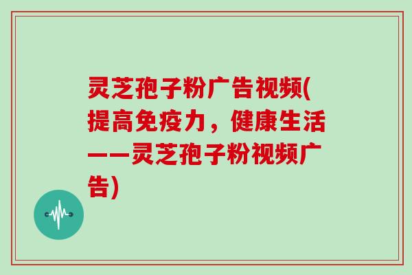 灵芝孢子粉广告视频(提高免疫力,健康生活——灵芝孢子粉视频广告)