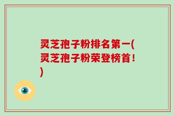 灵芝孢子粉排名第一(灵芝孢子粉荣登榜首!)