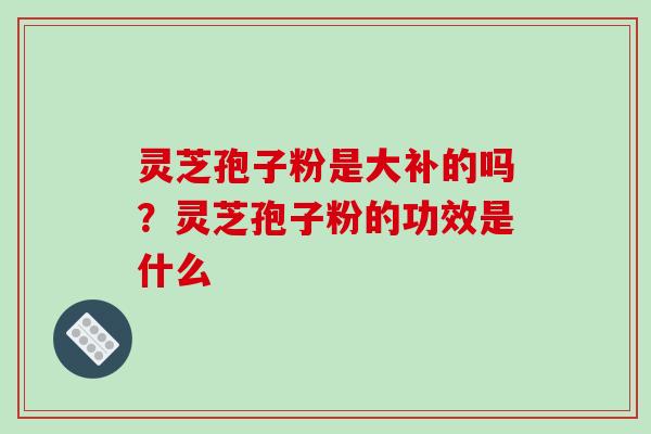 灵芝孢子粉是大补的吗?灵芝孢子粉的功效是什么