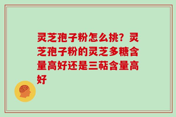 灵芝孢子粉怎么挑?灵芝孢子粉的灵芝多糖含量高好还是三萜含量高好