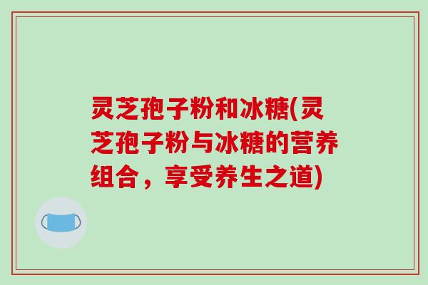 灵芝孢子粉和冰糖(灵芝孢子粉与冰糖的营养组合,享受养生之道)