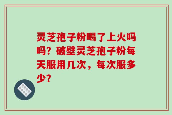 灵芝孢子粉喝了上火吗吗？破壁灵芝孢子粉每天服用几次，每次服多少？