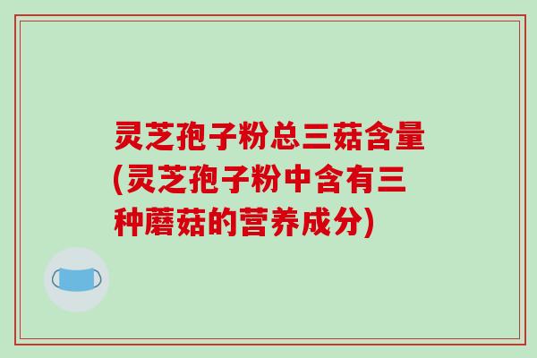 灵芝孢子粉总三菇含量(灵芝孢子粉中含有三种蘑菇的营养成分)