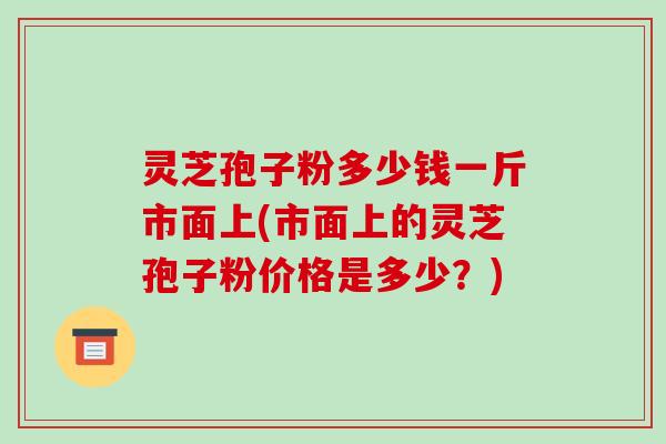 灵芝孢子粉多少钱一斤市面上(市面上的灵芝孢子粉价格是多少?)