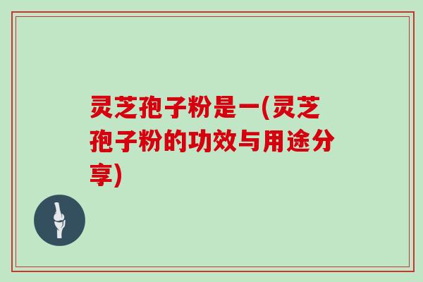 灵芝孢子粉是一(灵芝孢子粉的功效与用途分享)