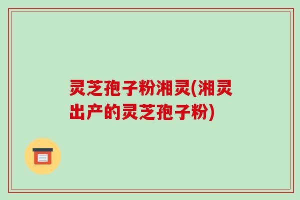 灵芝孢子粉湘灵(湘灵出产的灵芝孢子粉)