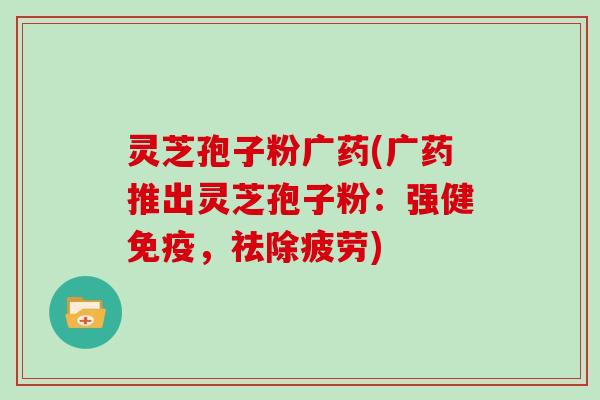 灵芝孢子粉广药(广药推出灵芝孢子粉:强健免疫,祛除疲劳)
