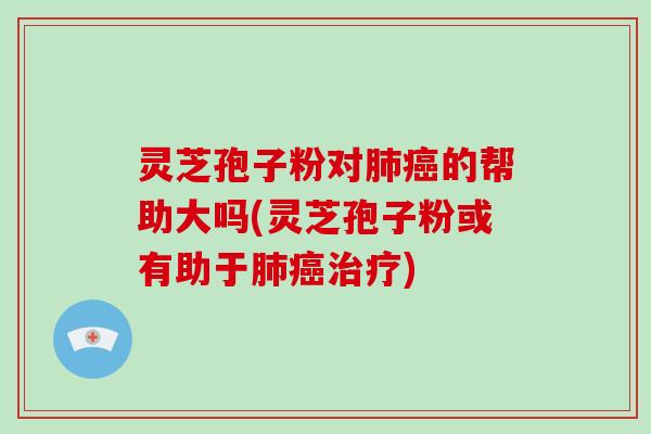 灵芝孢子粉对肺癌的帮助大吗(灵芝孢子粉或有助于肺癌治疗)