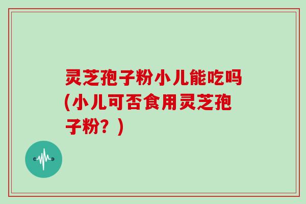 灵芝孢子粉小儿能吃吗(小儿可否食用灵芝孢子粉？)