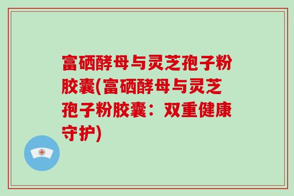 富硒酵母与灵芝孢子粉胶囊(富硒酵母与灵芝孢子粉胶囊:双重健康守护)