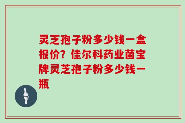 灵芝孢子粉多少钱一盒报价?佳尔科药业菌宝牌灵芝孢子粉多少钱一瓶