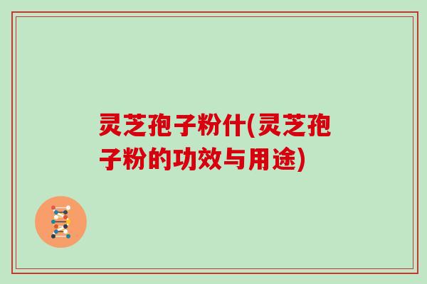 灵芝孢子粉什(灵芝孢子粉的功效与用途)