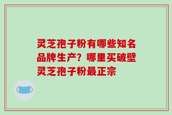灵芝孢子粉有哪些知名品牌生产?哪里买破壁灵芝孢子粉最正宗