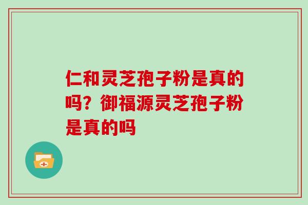 仁和灵芝孢子粉是真的吗?御福源灵芝孢子粉是真的吗