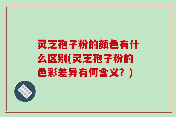 灵芝孢子粉的颜色有什么区别(灵芝孢子粉的色彩差异有何含义?)
