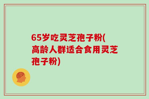 65岁吃灵芝孢子粉(高龄人群适合食用灵芝孢子粉)