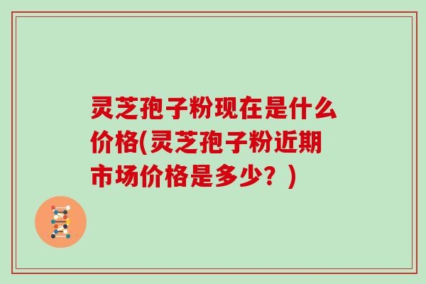 灵芝孢子粉现在是什么价格(灵芝孢子粉近期市场价格是多少？)